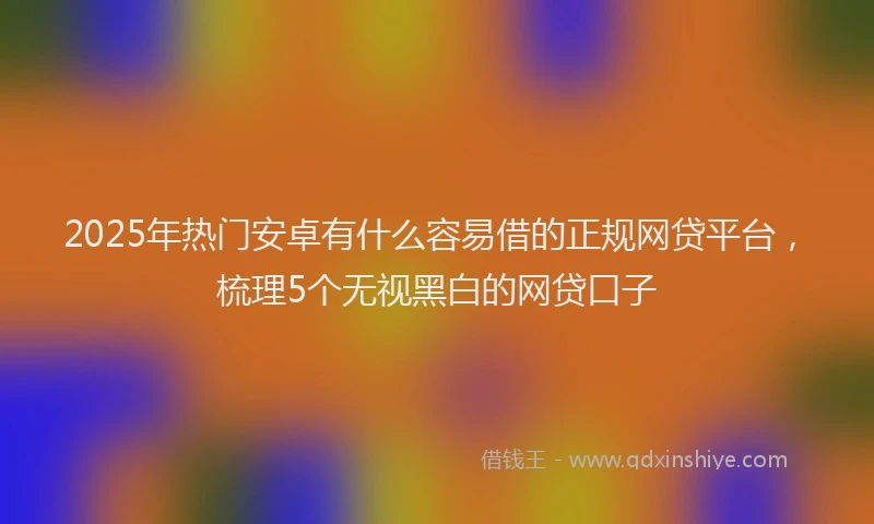 2025年热门安卓有什么容易借的正规网贷平台，梳理5个无视黑白的网贷口子