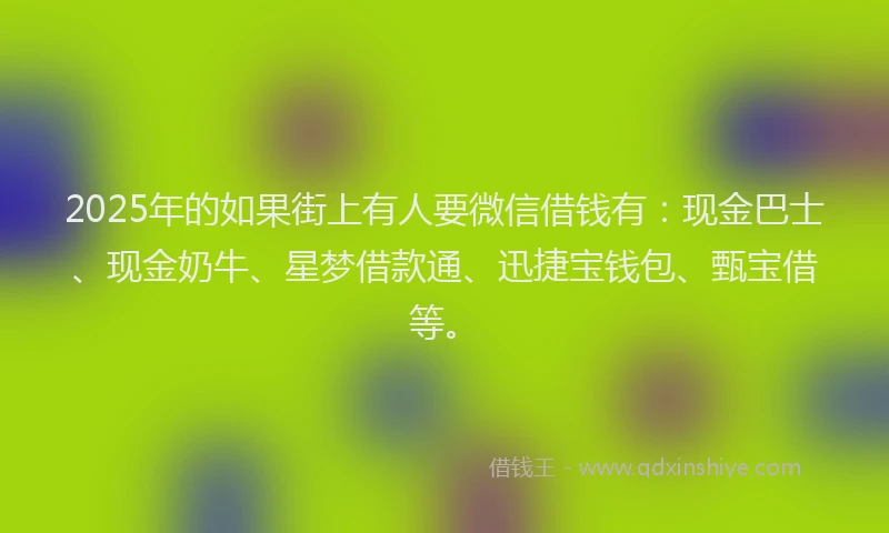 2025年的如果街上有人要微信借钱有：现金巴士、现金奶牛、星梦借款通、迅捷宝钱包、甄宝借等。