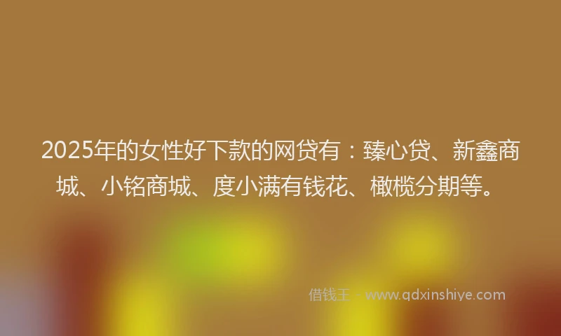 2025年的女性好下款的网贷有：臻心贷、新鑫商城、小铭商城、度小满有钱花、橄榄分期等。