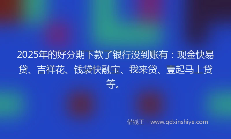 2025年的好分期下款了银行没到账有：现金快易贷、吉祥花、钱袋快融宝、我来贷、壹起马上贷等。