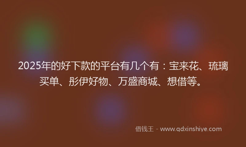 2025年的好下款的平台有几个有：宝来花、琉璃买单、彤伊好物、万盛商城、想借等。
