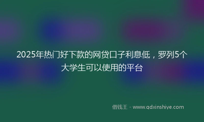 2025年热门好下款的网贷口子利息低，罗列5个大学生可以使用的平台