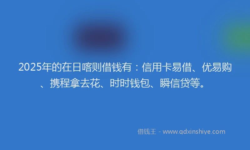 2025年的在日喀则借钱有：信用卡易借、优易购、携程拿去花、时时钱包、瞬信贷等。