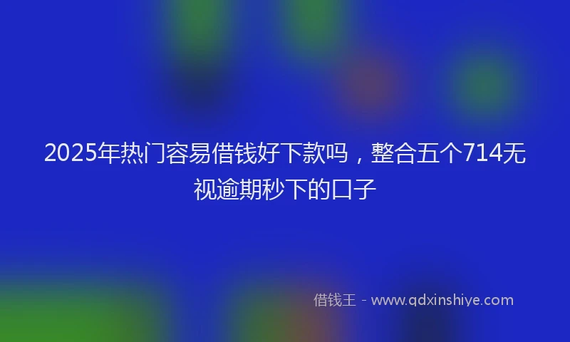 2025年热门容易借钱好下款吗，整合五个714无视逾期秒下的口子