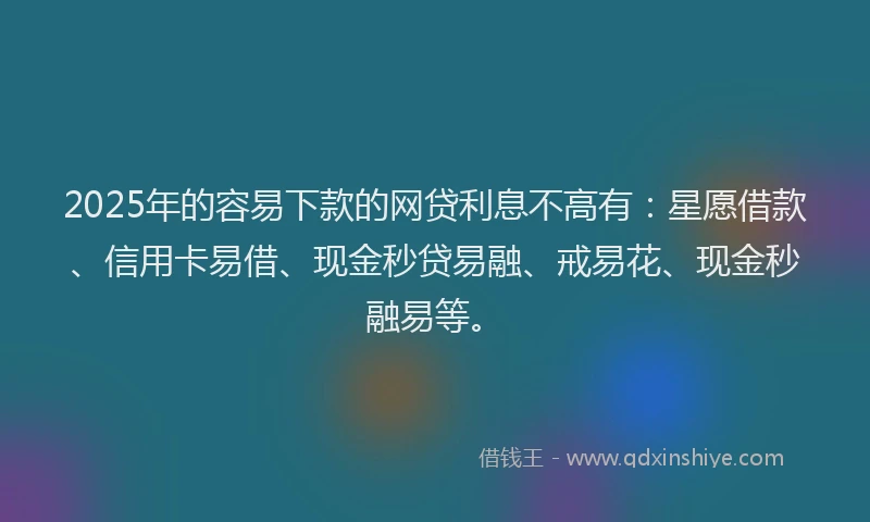 2025年的容易下款的网贷利息不高有：星愿借款、信用卡易借、现金秒贷易融、戒易花、现金秒融易等。