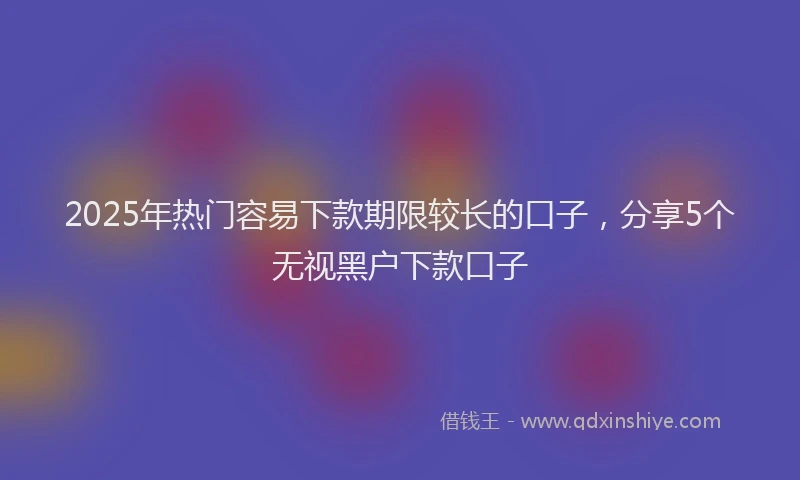2025年热门容易下款期限较长的口子，分享5个无视黑户下款口子