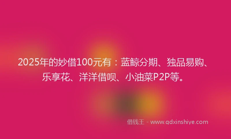 2025年的妙借100元有：蓝鲸分期、独品易购、乐享花、洋洋借呗、小油菜P2P等。