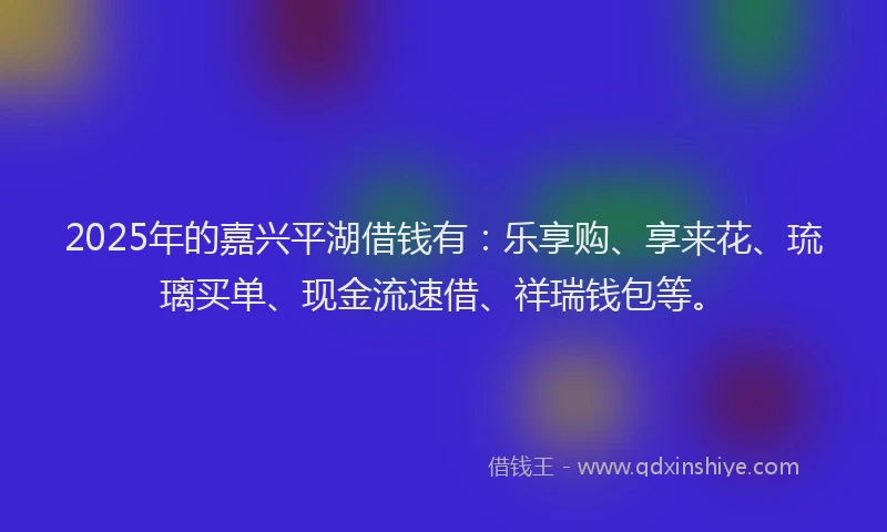 2025年的嘉兴平湖借钱有：乐享购、享来花、琉璃买单、现金流速借、祥瑞钱包等。