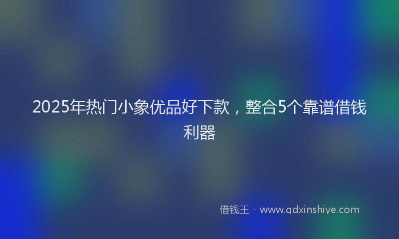 2025年热门小象优品好下款，整合5个靠谱借钱利器