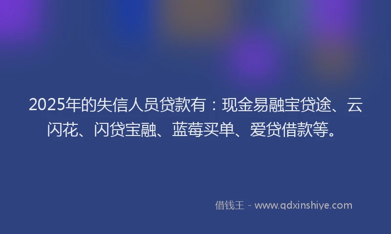 2025年的失信人员贷款有：现金易融宝贷途、云闪花、闪贷宝融、蓝莓买单、爱贷借款等。