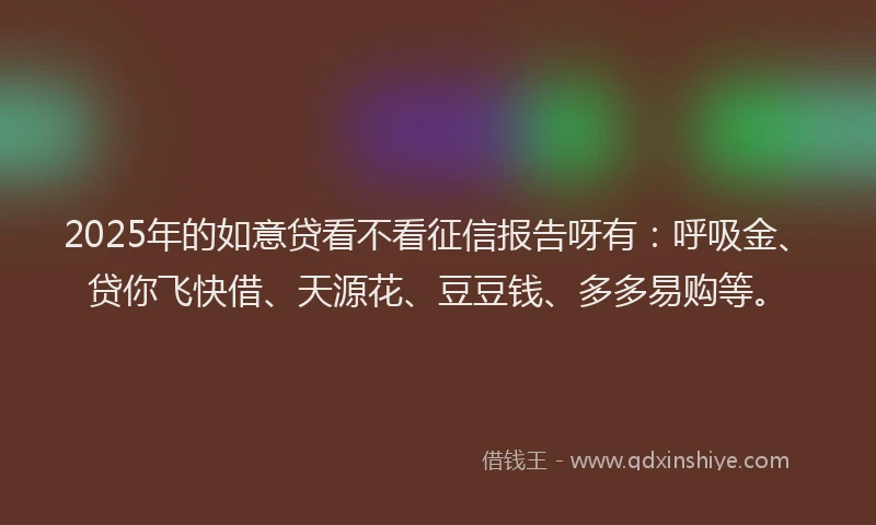2025年的如意贷看不看征信报告呀有：呼吸金、贷你飞快借、天源花、豆豆钱、多多易购等。