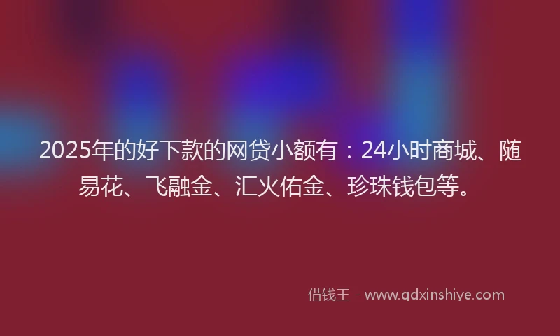 2025年的好下款的网贷小额有：24小时商城、随易花、飞融金、汇火佑金、珍珠钱包等。