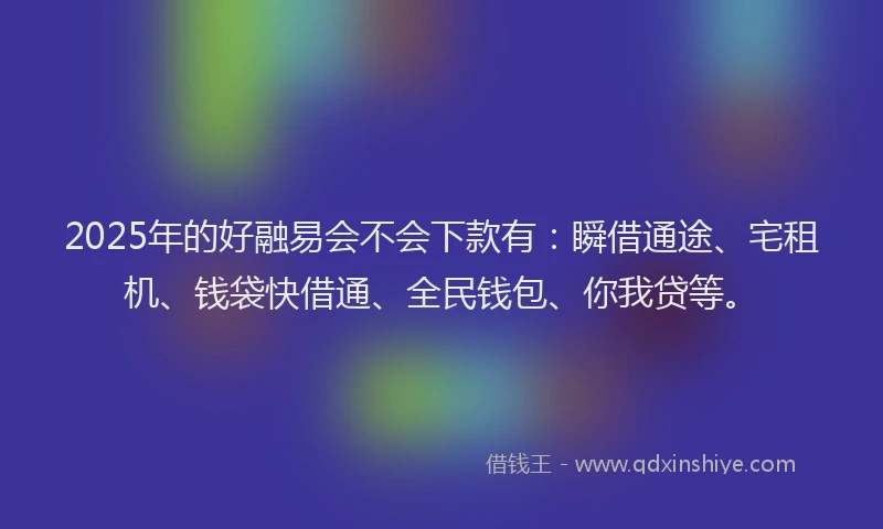 2025年的好融易会不会下款有：瞬借通途、宅租机、钱袋快借通、全民钱包、你我贷等。