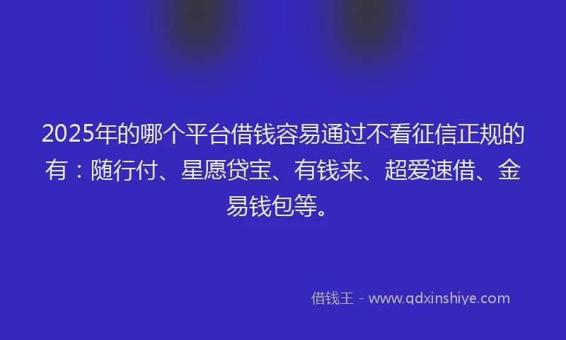 2025年的哪个平台借钱容易通过不看征信正规的有：随行付、星愿贷宝、有钱来、超爱速借、金易钱包等。