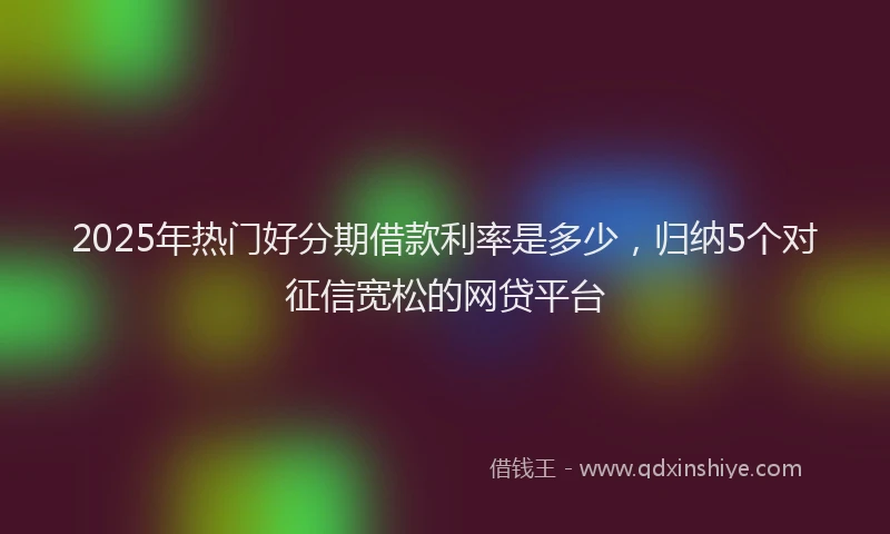 2025年热门好分期借款利率是多少，归纳5个对征信宽松的网贷平台