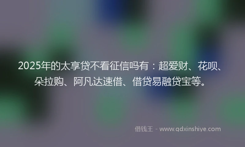 2025年的太享贷不看征信吗有：超爱财、花呗、朵拉购、阿凡达速借、借贷易融贷宝等。