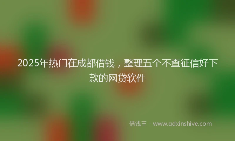 2025年热门在成都借钱，整理五个不查征信好下款的网贷软件