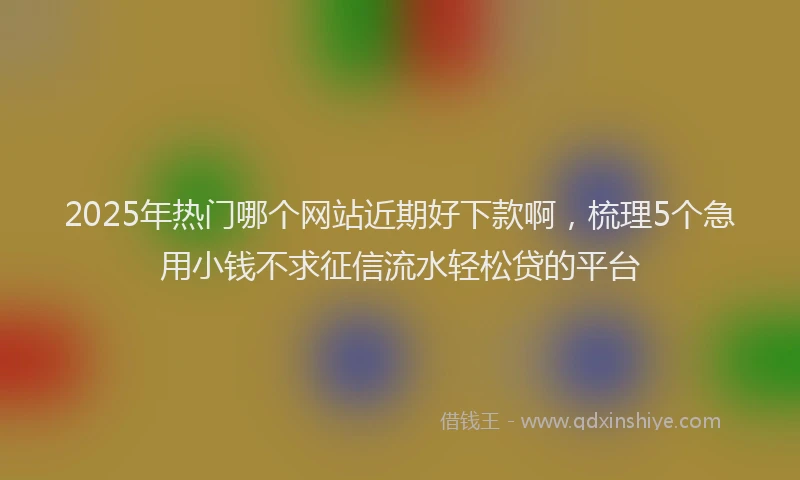2025年热门哪个网站近期好下款啊，梳理5个急用小钱不求征信流水轻松贷的平台