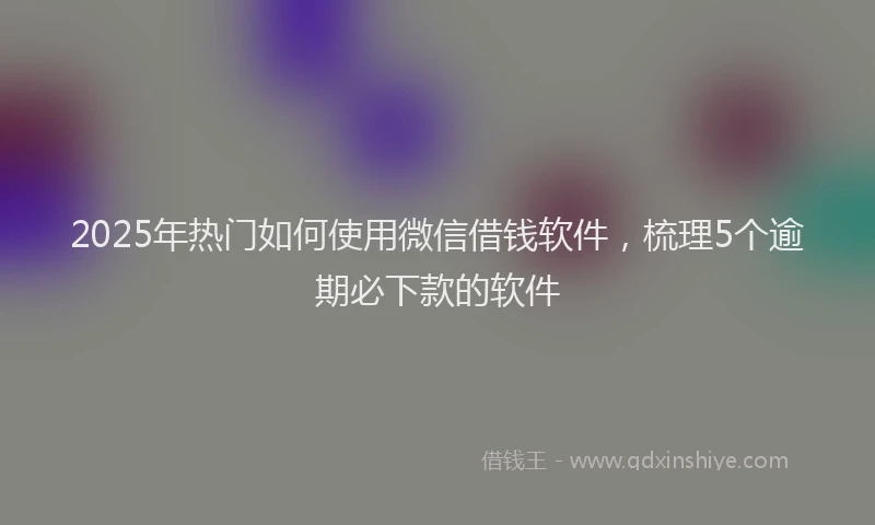 2025年热门如何使用微信借钱软件，梳理5个逾期必下款的软件