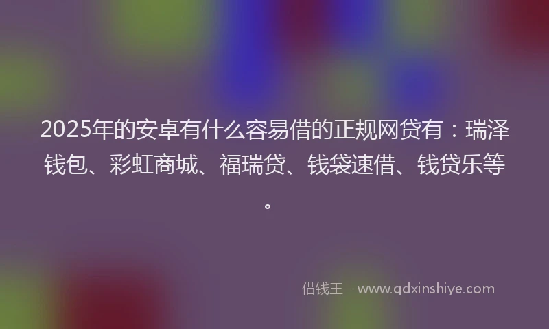 2025年的安卓有什么容易借的正规网贷有：瑞泽钱包、彩虹商城、福瑞贷、钱袋速借、钱贷乐等。