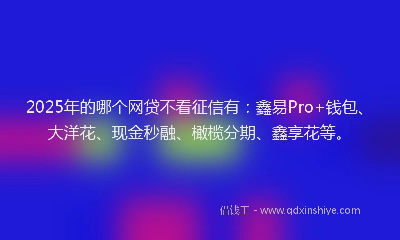 2025年的哪个网贷不看征信有：鑫易Pro+钱包、大洋花、现金秒融、橄榄分期、鑫享花等。