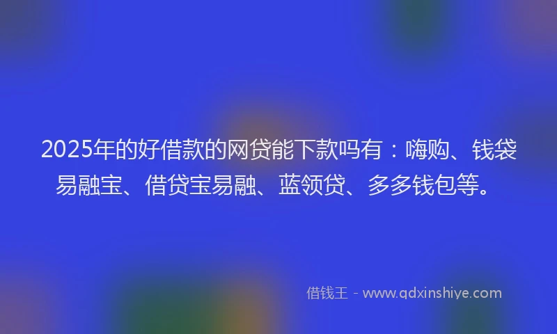 2025年的好借款的网贷能下款吗有：嗨购、钱袋易融宝、借贷宝易融、蓝领贷、多多钱包等。