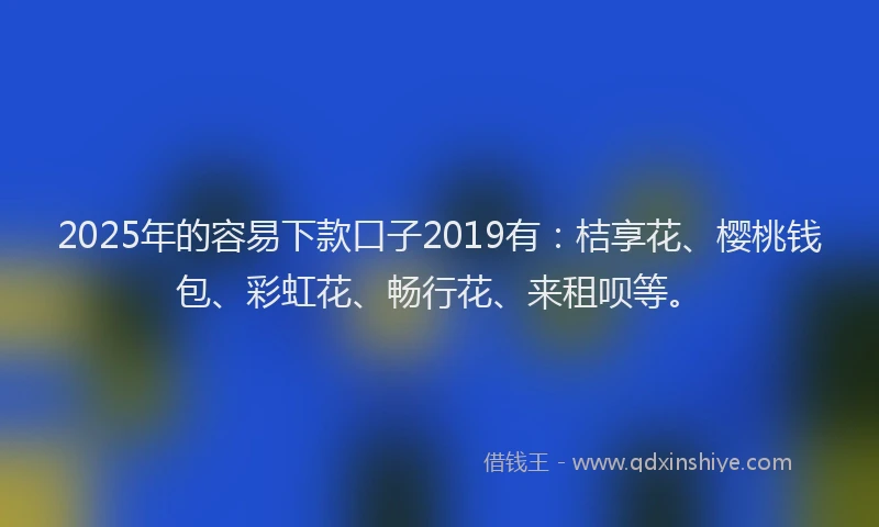 2025年的容易下款口子2019有：桔享花、樱桃钱包、彩虹花、畅行花、来租呗等。