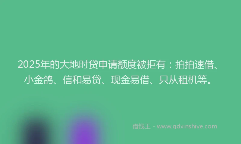 2025年的大地时贷申请额度被拒有：拍拍速借、小金鸽、信和易贷、现金易借、只从租机等。