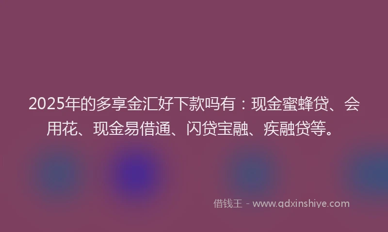 2025年的多享金汇好下款吗有：现金蜜蜂贷、会用花、现金易借通、闪贷宝融、疾融贷等。