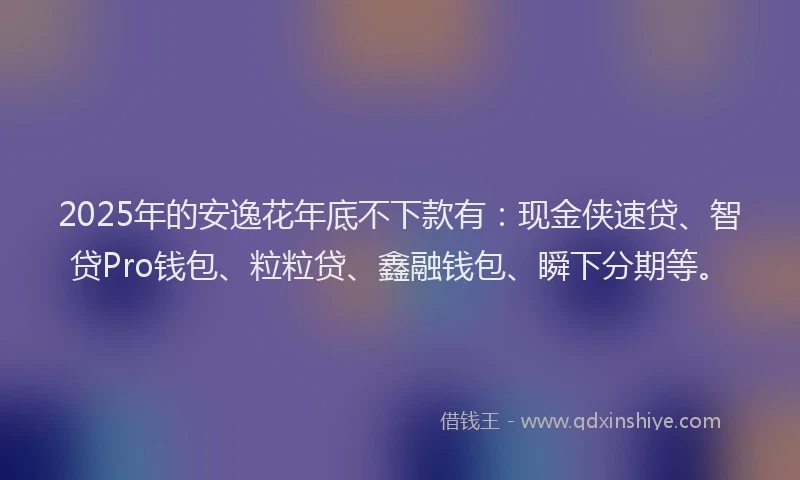 2025年的安逸花年底不下款有：现金侠速贷、智贷Pro钱包、粒粒贷、鑫融钱包、瞬下分期等。