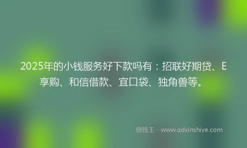 2025年的小钱服务好下款吗有：招联好期贷、E享购、和信借款、宜口袋、独角兽等。
