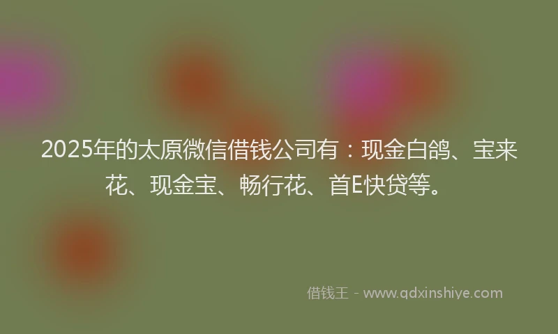 2025年的太原微信借钱公司有：现金白鸽、宝来花、现金宝、畅行花、首E快贷等。