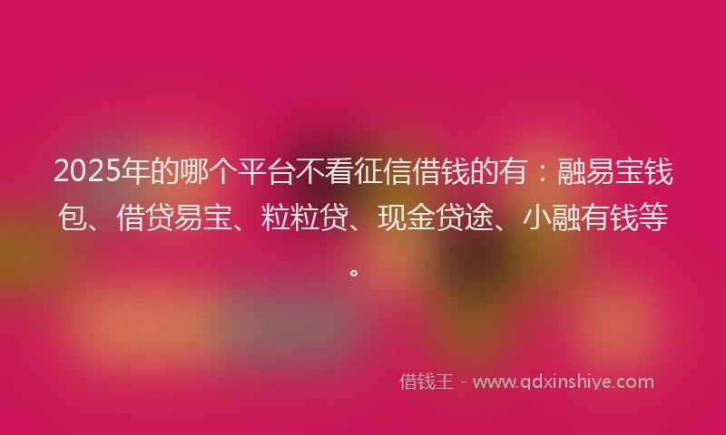 2025年的哪个平台不看征信借钱的有：融易宝钱包、借贷易宝、粒粒贷、现金贷途、小融有钱等。