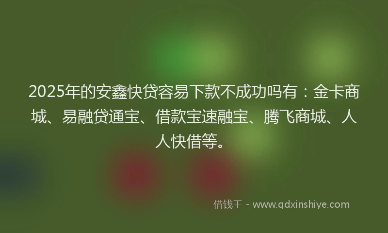 2025年的安鑫快贷容易下款不成功吗有：金卡商城、易融贷通宝、借款宝速融宝、腾飞商城、人人快借等。