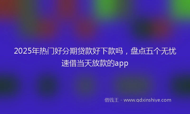 2025年热门好分期贷款好下款吗，盘点五个无忧速借当天放款的app