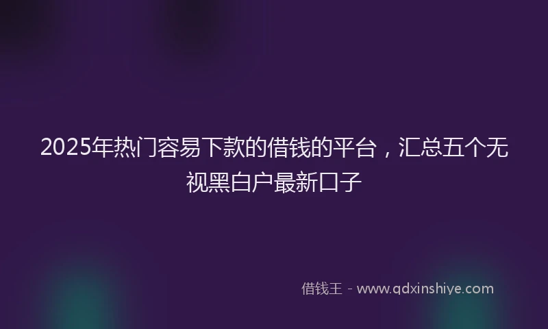 2025年热门容易下款的借钱的平台，汇总五个无视黑白户最新口子