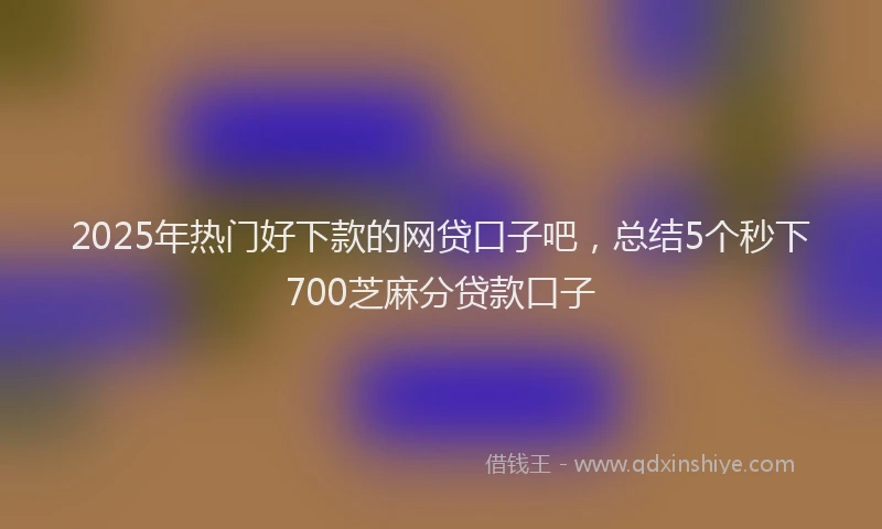 2025年热门好下款的网贷口子吧，总结5个秒下700芝麻分贷款口子
