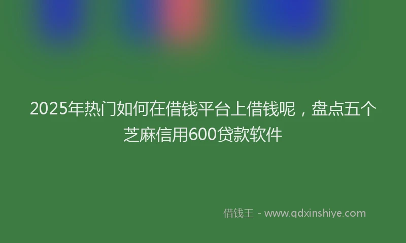 2025年热门如何在借钱平台上借钱呢，盘点五个芝麻信用600贷款软件