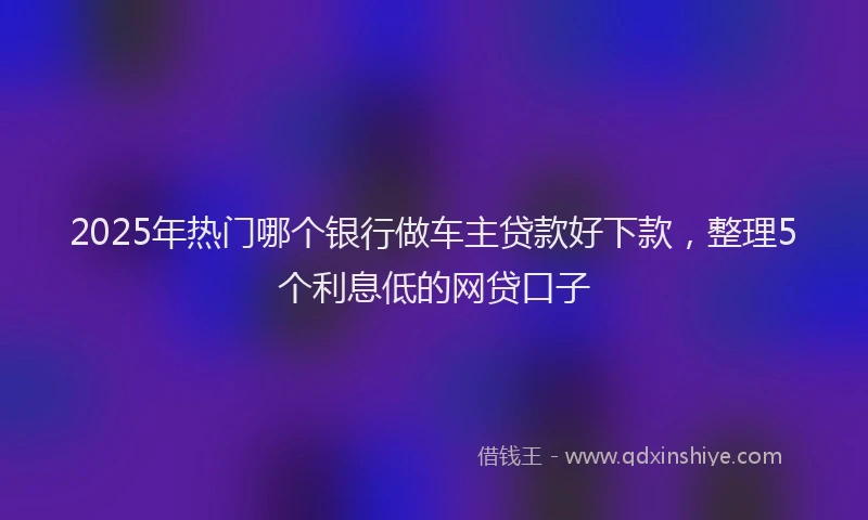2025年热门哪个银行做车主贷款好下款，整理5个利息低的网贷口子