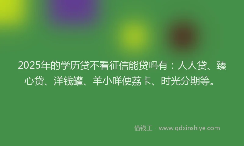 2025年的学历贷不看征信能贷吗有:人人贷、臻心贷、洋钱罐、羊小咩便荔卡、时光分期等。