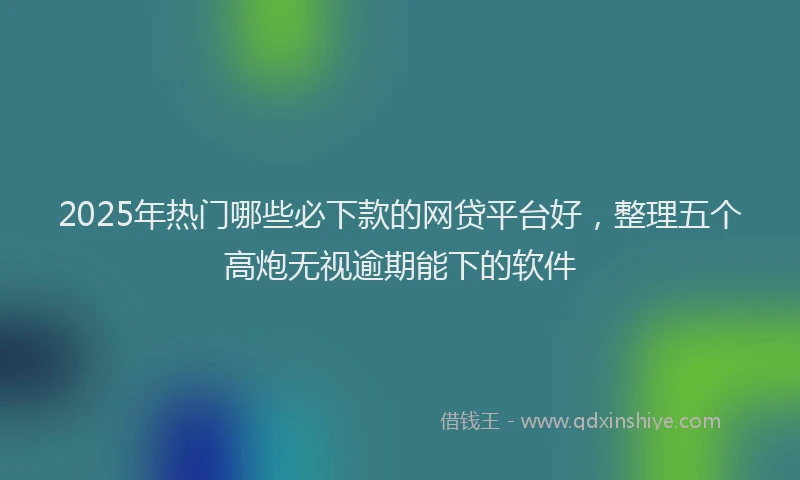 2025年热门哪些必下款的网贷平台好，整理五个高炮无视逾期能下的软件