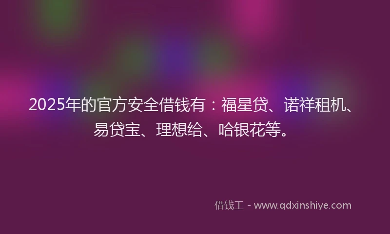 2025年的官方安全借钱有：福星贷、诺祥租机、易贷宝、理想给、哈银花等。