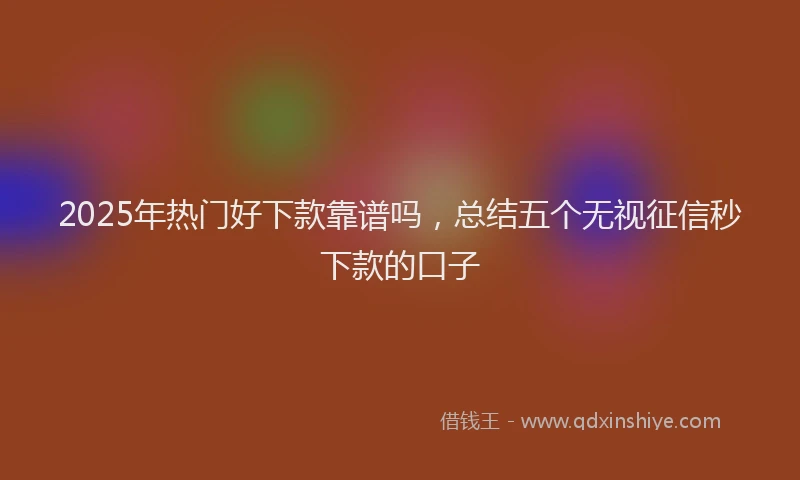 2025年热门好下款靠谱吗，总结五个无视征信秒下款的口子