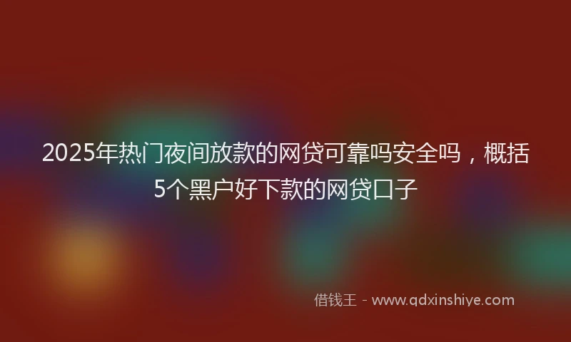 2025年热门夜间放款的网贷可靠吗安全吗，概括5个黑户好下款的网贷口子