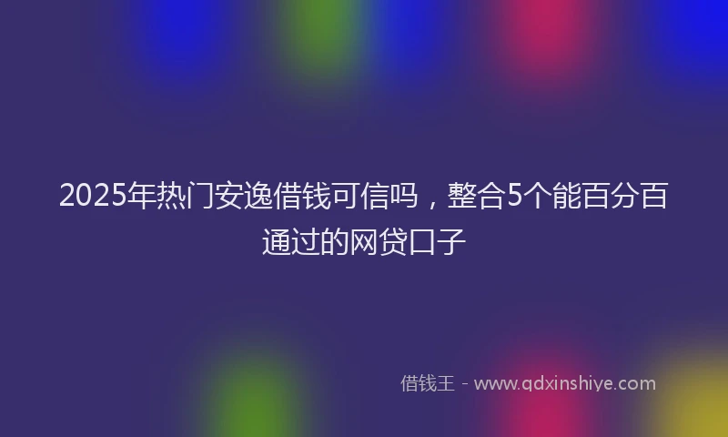 2025年热门安逸借钱可信吗，整合5个能百分百通过的网贷口子