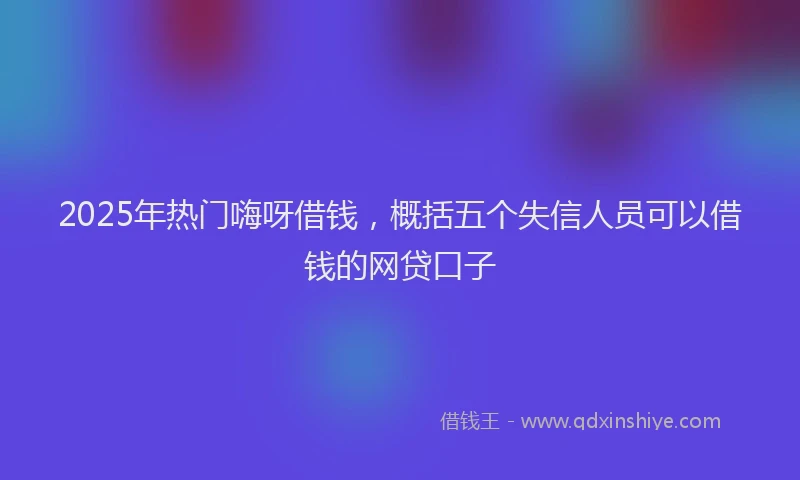 2025年热门嗨呀借钱，概括五个失信人员可以借钱的网贷口子