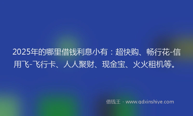 2025年的哪里借钱利息小有：超快购、畅行花-信用飞-飞行卡、人人聚财、现金宝、火火租机等。