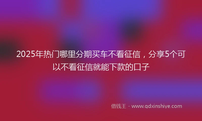 2025年热门哪里分期买车不看征信，分享5个可以不看征信就能下款的口子
