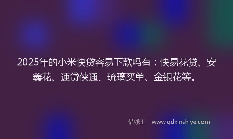 2025年的小米快贷容易下款吗有：快易花贷、安鑫花、速贷侠通、琉璃买单、金银花等。
