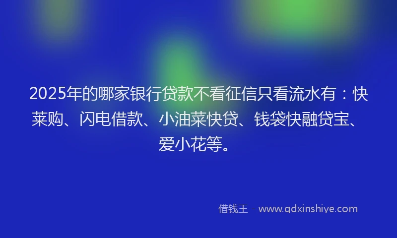 2025年的哪家银行贷款不看征信只看流水有：快莱购、闪电借款、小油菜快贷、钱袋快融贷宝、爱小花等。